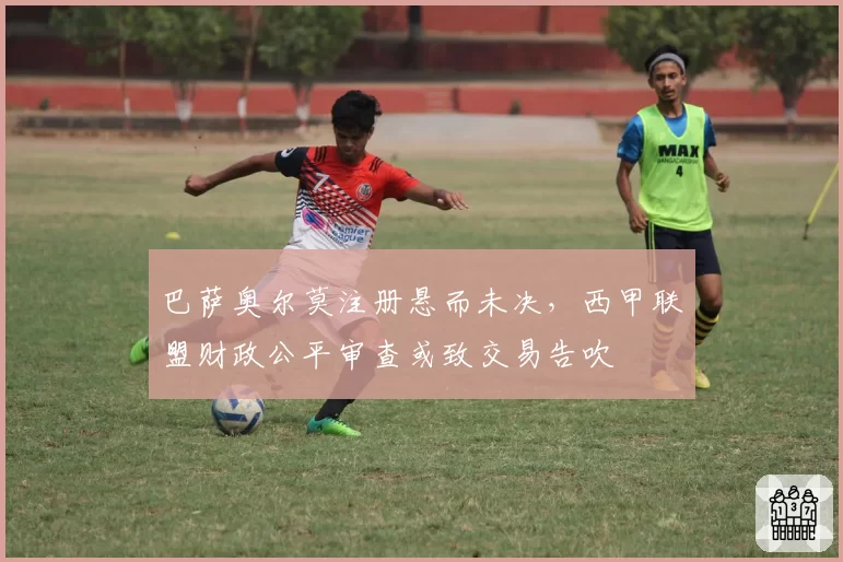 巴萨奥尔莫注册悬而未决,西甲联盟财政公平审查或致交易告吹