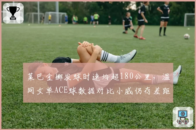莱巴金娜发球时速均超180公里，温网女单ACE球数据对比小威仍存差距