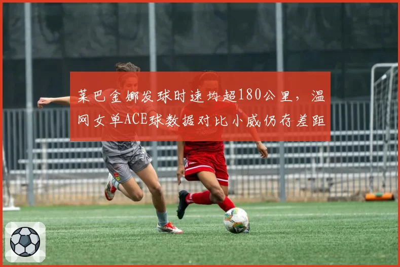 莱巴金娜发球时速均超180公里，温网女单ACE球数据对比小威仍存差距