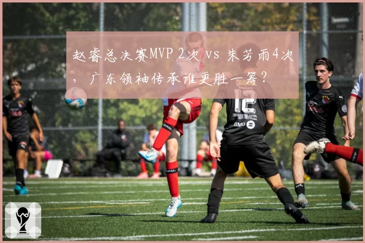 赵睿总决赛MVP 2次 vs 朱芳雨4次,广东领袖传承谁更胜一筹?