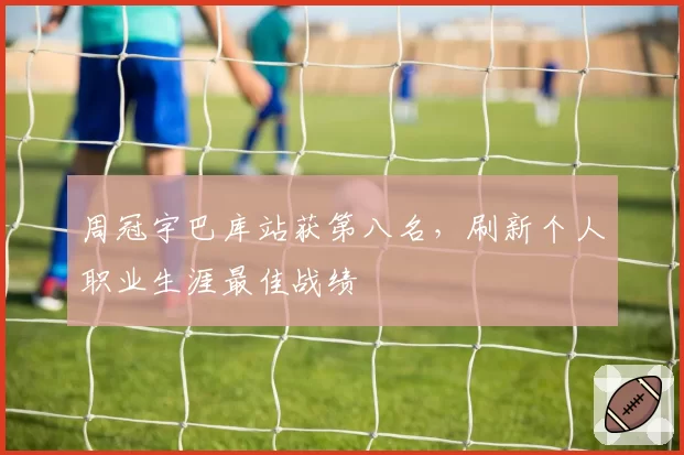 周冠宇巴库站获第八名，刷新个人职业生涯最佳战绩
