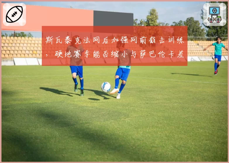 斯瓦泰克法网后加强网前截击训练，硬地赛季能否缩小与萨巴伦卡差距？