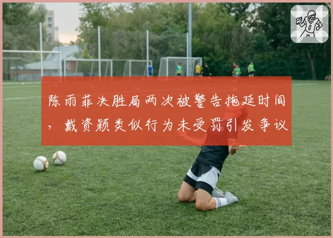 陈雨菲决胜局两次被警告拖延时间,戴资颖类似行为未受罚引发争议
