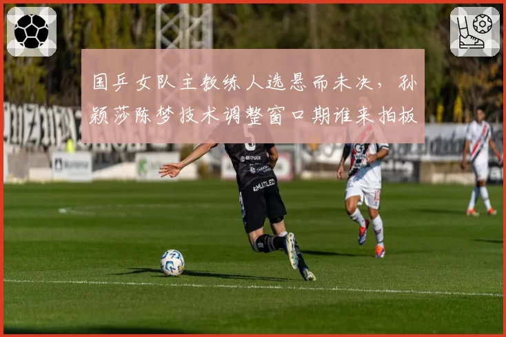 国乒女队主教练人选悬而未决，孙颖莎陈梦技术调整窗口期谁来拍板？