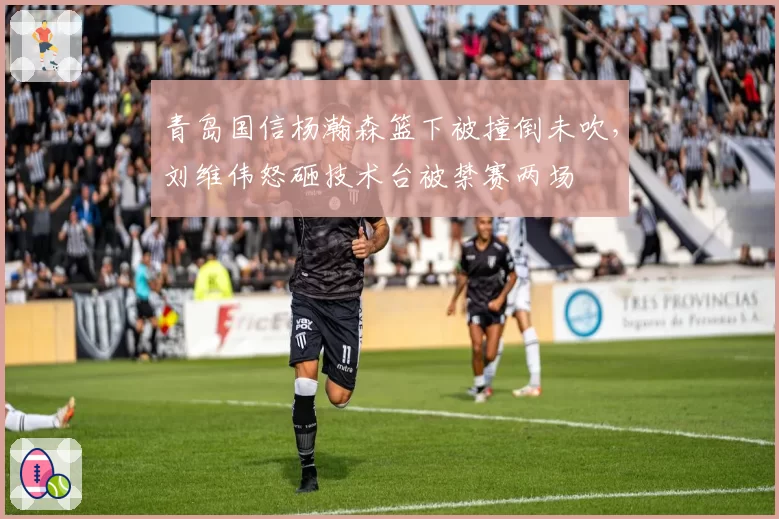 青岛国信杨瀚森篮下被撞倒未吹,刘维伟怒砸技术台被禁赛两场