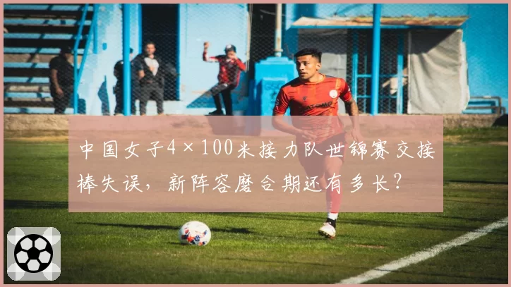 中国女子4×100米接力队世锦赛交接棒失误，新阵容磨合期还有多长？