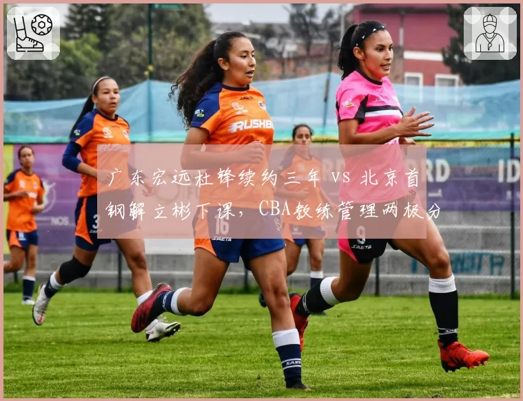 广东宏远杜锋续约三年 vs 北京首钢解立彬下课,CBA教练管理两极分化