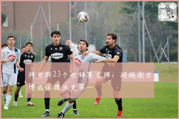 拜尔斯23个世锦赛金牌,超越谢尔博成体操历史第一