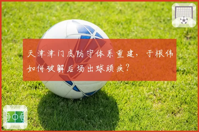 天津津门虎防守体系重建,于根伟如何破解后场出球顽疾?