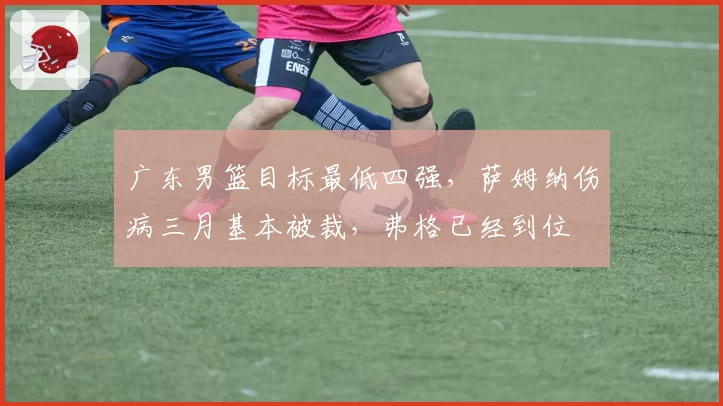 广东男篮目标最低四强,萨姆纳伤病三月基本被裁,弗格已经到位