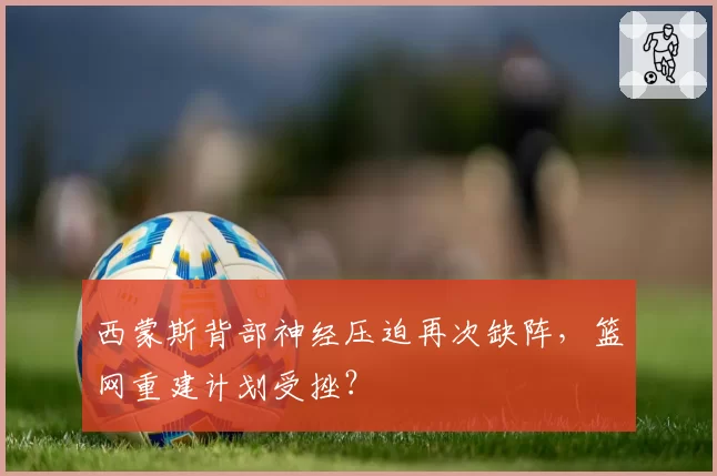 西蒙斯背部神经压迫再次缺阵,篮网重建计划受挫?