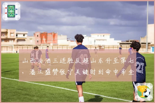 山西汾酒三连胜反超山东升至第七，潘江盛赞张宁关键时刻命中率全联盟第一