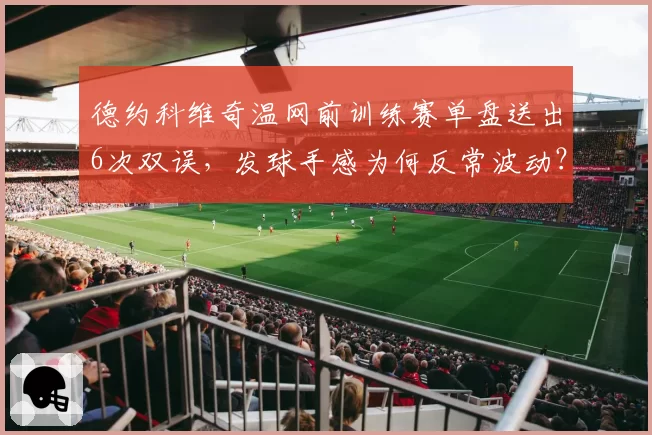 德约科维奇温网前训练赛单盘送出6次双误，发球手感为何反常波动？