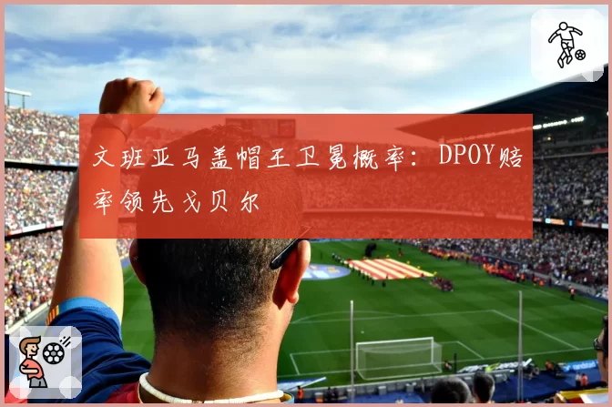 文班亚马盖帽王卫冕概率:DPOY赔率领先戈贝尔