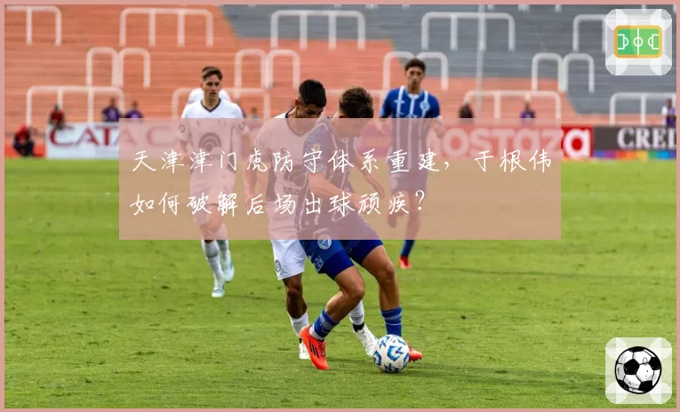 天津津门虎防守体系重建,于根伟如何破解后场出球顽疾?