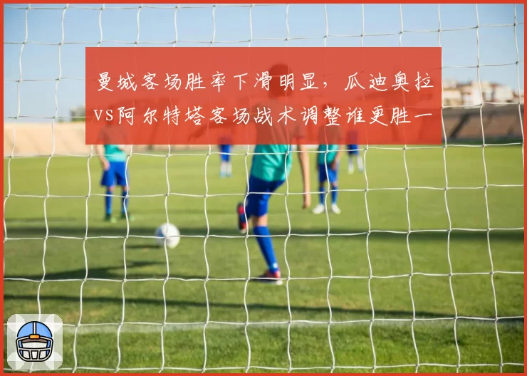 曼城客场胜率下滑明显,瓜迪奥拉vs阿尔特塔客场战术调整谁更胜一筹?