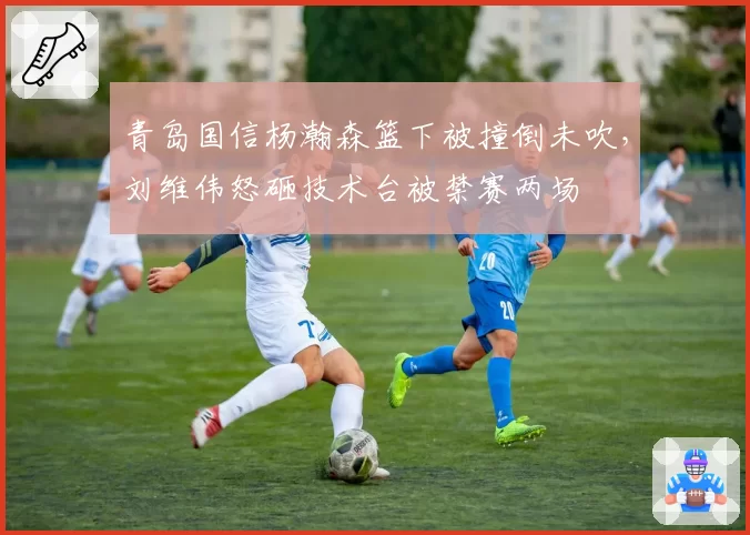 青岛国信杨瀚森篮下被撞倒未吹,刘维伟怒砸技术台被禁赛两场