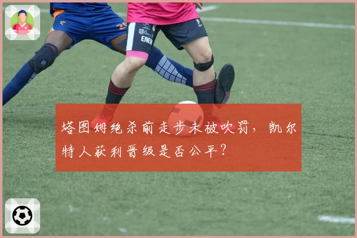 塔图姆绝杀前走步未被吹罚，凯尔特人获利晋级是否公平？