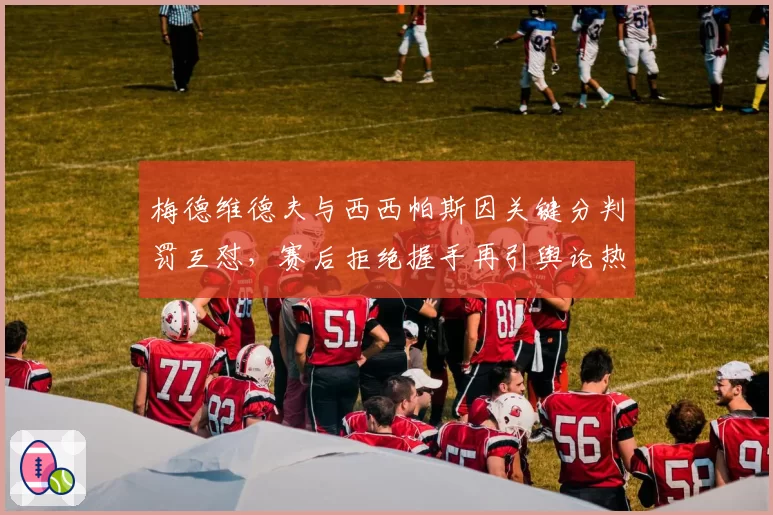 梅德维德夫与西西帕斯因关键分判罚互怼,赛后拒绝握手再引舆论热议