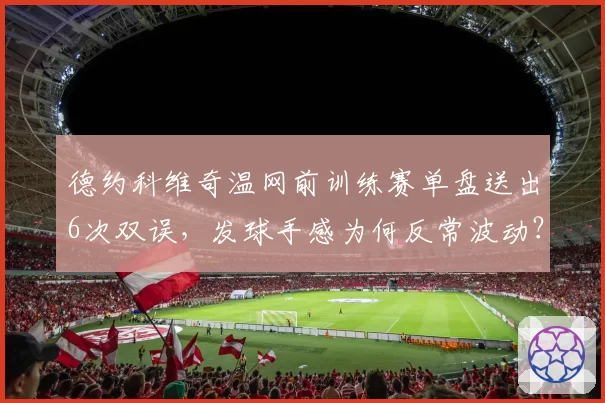 德约科维奇温网前训练赛单盘送出6次双误，发球手感为何反常波动？