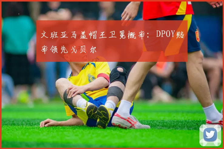 文班亚马盖帽王卫冕概率:DPOY赔率领先戈贝尔
