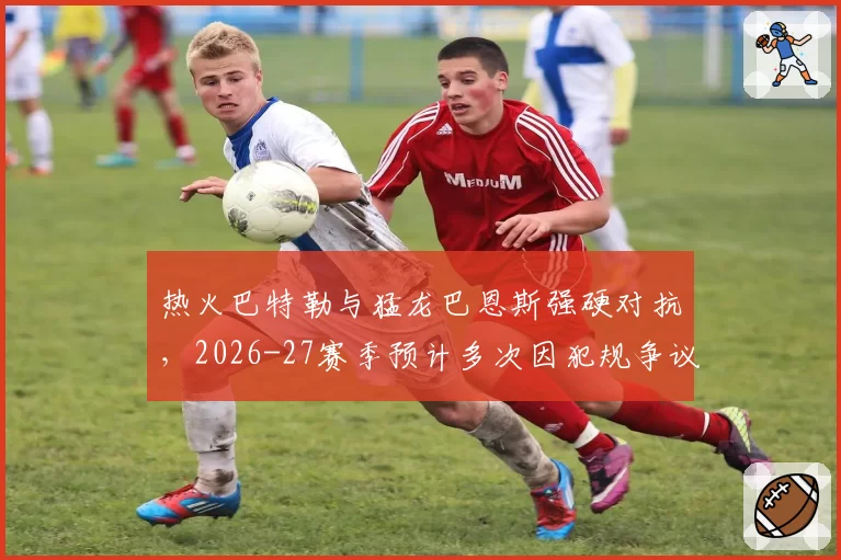 热火巴特勒与猛龙巴恩斯强硬对抗，2026-27赛季预计多次因犯规争议冲上热搜