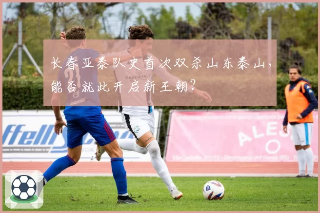 长春亚泰队史首次双杀山东泰山,能否就此开启新王朝?