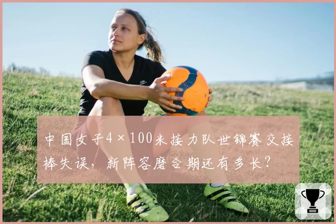 中国女子4×100米接力队世锦赛交接棒失误，新阵容磨合期还有多长？