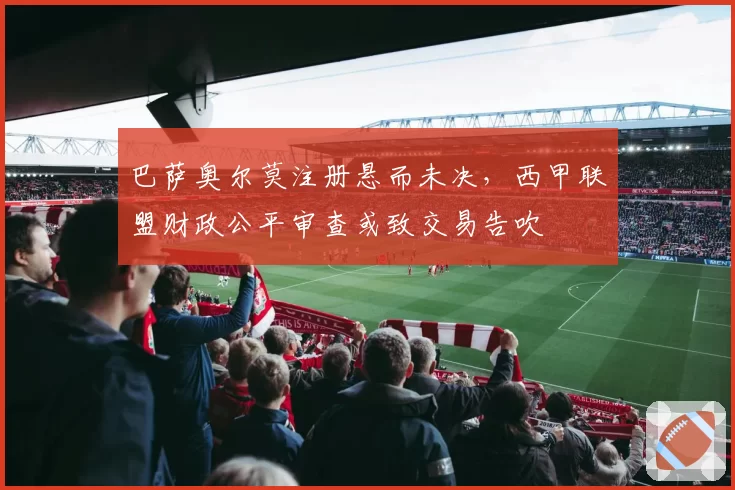 巴萨奥尔莫注册悬而未决，西甲联盟财政公平审查或致交易告吹