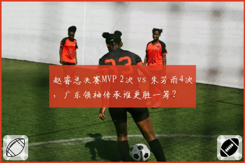 赵睿总决赛MVP 2次 vs 朱芳雨4次,广东领袖传承谁更胜一筹?
