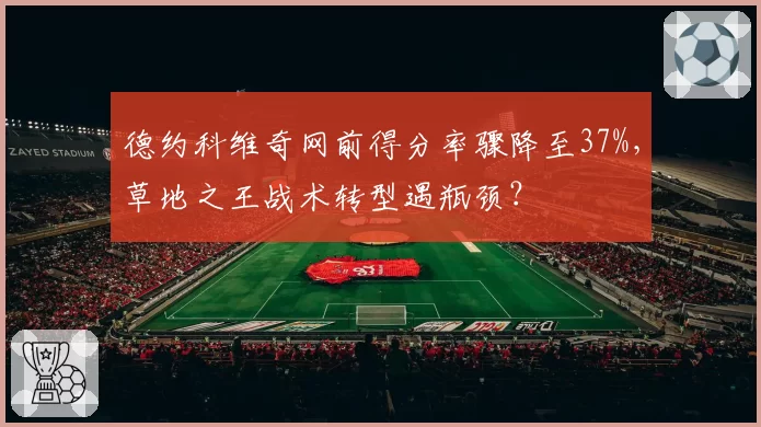 德约科维奇网前得分率骤降至37%,草地之王战术转型遇瓶颈?