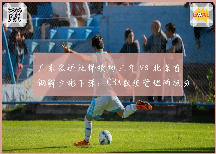 广东宏远杜锋续约三年 vs 北京首钢解立彬下课，CBA教练管理两极分化