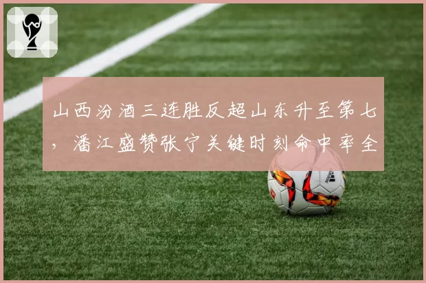 山西汾酒三连胜反超山东升至第七，潘江盛赞张宁关键时刻命中率全联盟第一