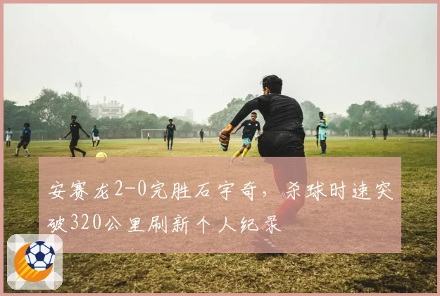 安赛龙2-0完胜石宇奇，杀球时速突破320公里刷新个人纪录